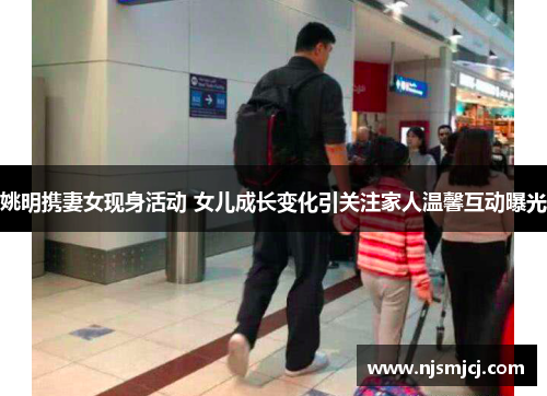 姚明携妻女现身活动 女儿成长变化引关注家人温馨互动曝光